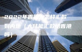 2022年香港人怎样汇款到内地（大陆能汇款给香港吗）