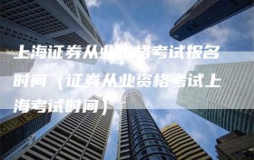 上海证券从业资格考试报名时间（证券从业资格考试上海考试时间）