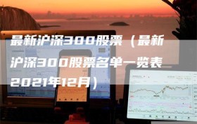 最新沪深300股票（最新沪深300股票名单一览表2021年12月）