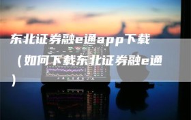 东北证券融e通app下载（如何下载东北证券融e通）