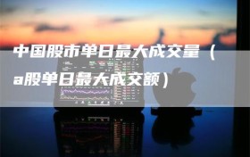 中国股市单日最大成交量（a股单日最大成交额）