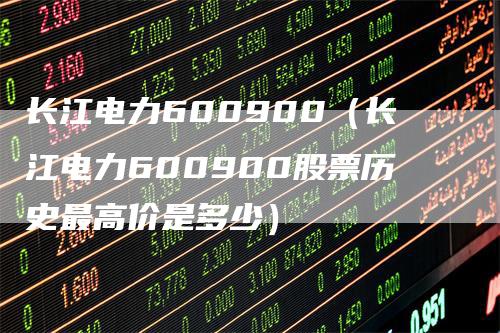 长江电力600900（长江电力600900股票历史最高价是多少）