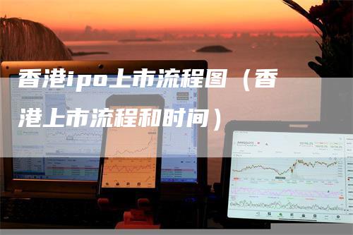 香港ipo上市流程图（香港上市流程和时间）