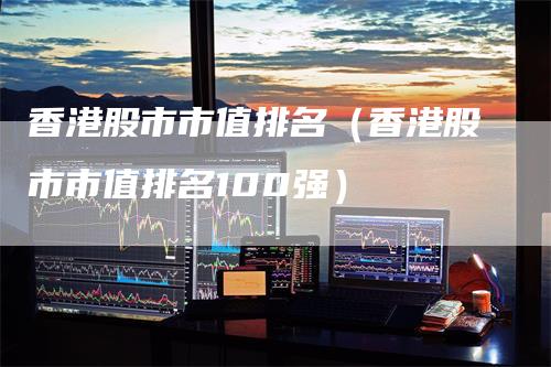 香港股市市值排名（香港股市市值排名100强）