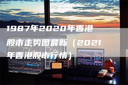 1987年2020年香港股市走势图最新（2021年香港股市行情）