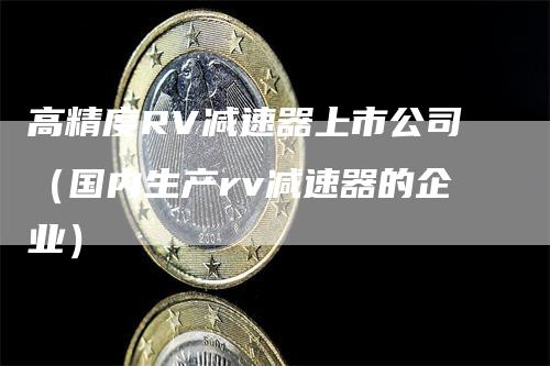 高精度RV减速器上市公司（国内生产rv减速器的企业）