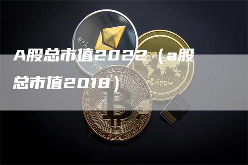 A股总市值2022（a股总市值2018）