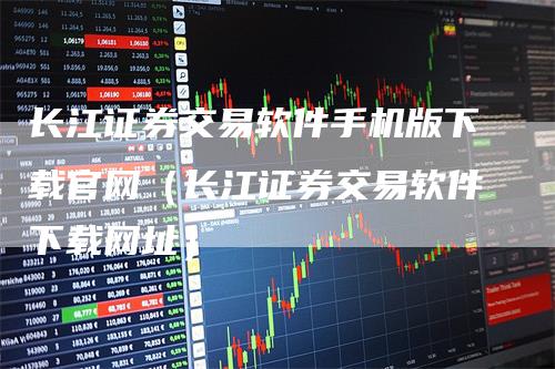 长江证券交易软件手机版下载官网（长江证券交易软件下载网址）