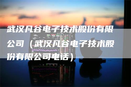 武汉凡谷电子技术股份有限公司（武汉凡谷电子技术股份有限公司电话）