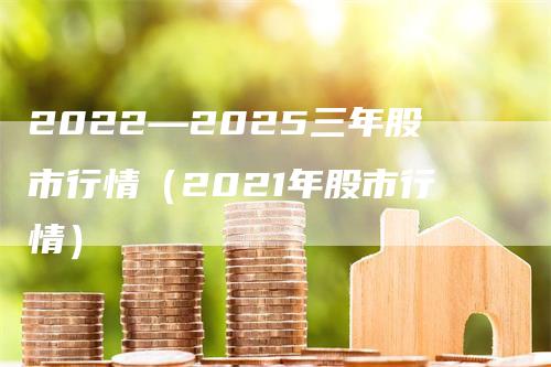 2022—2025三年股市行情（2021年股市行情）